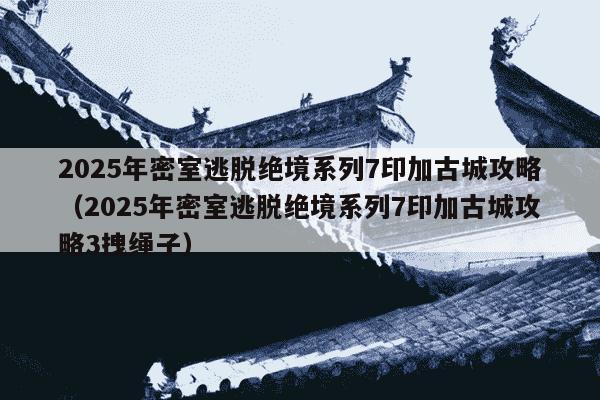 2025年密室逃脱绝境系列7印加古城攻略（2025年密室逃脱绝境系列7印加古城攻略3拽绳子）