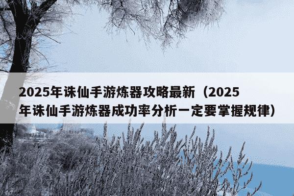 2025年诛仙手游炼器攻略最新（2025年诛仙手游炼器成功率分析一定要掌握规律）