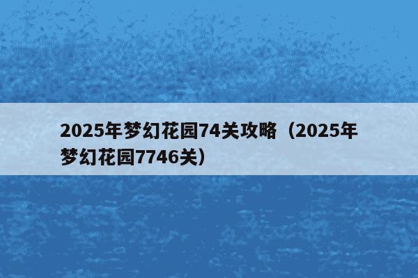 2025年梦幻花园74关攻略（2025年梦幻花园7746关）