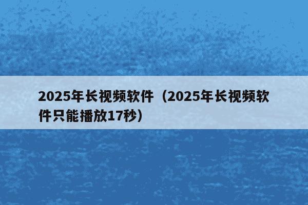 2025年长视频软件(2025年长视频软件只能播放17秒)