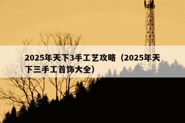 2025年天下3手工艺攻略（2025年天下三手工首饰大全）