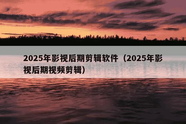 2025年影视后期剪辑软件（2025年影视后期视频剪辑）