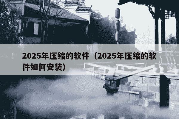 2025年压缩的软件（2025年压缩的软件如何安装）