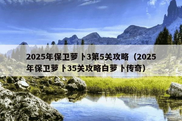 2025年保卫萝卜3第5关攻略（2025年保卫萝卜35关攻略白萝卜传奇）