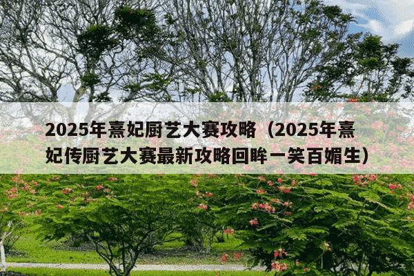2025年熹妃厨艺大赛攻略（2025年熹妃传厨艺大赛最新攻略回眸一笑百媚生）