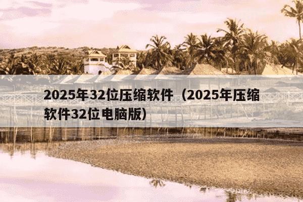 2025年32位压缩软件（2025年压缩软件32位电脑版）