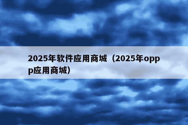 2025年软件应用商城（2025年oppp应用商城）