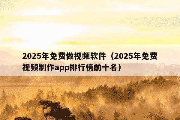 2025年免费做视频软件（2025年免费视频制作app排行榜前十名）