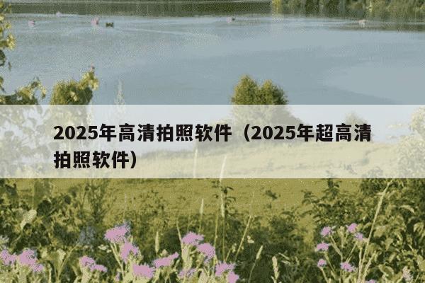 2025年高清拍照软件（2025年超高清拍照软件）