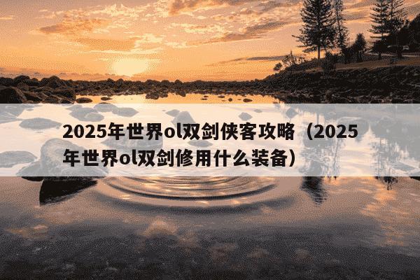 2025年世界ol双剑侠客攻略（2025年世界ol双剑修用什么装备）