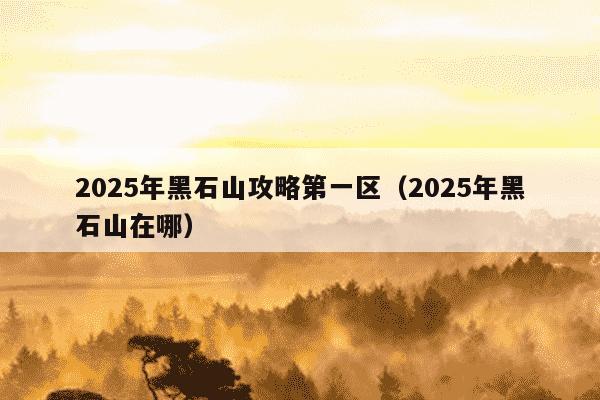 2025年黑石山攻略第一区(2025年黑石山在哪)