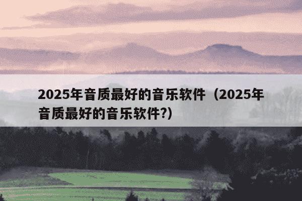 2025年音质最好的音乐软件(2025年音质最好的音乐软件?)