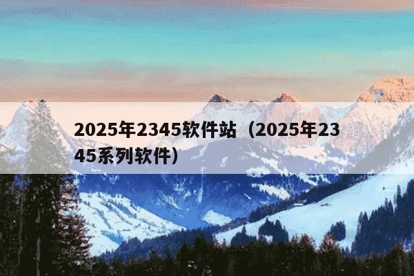 2025年2345软件站(2025年2345系列软件)