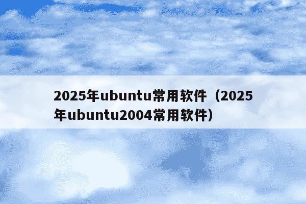 2025年ubuntu常用软件（2025年ubuntu2004常用软件）