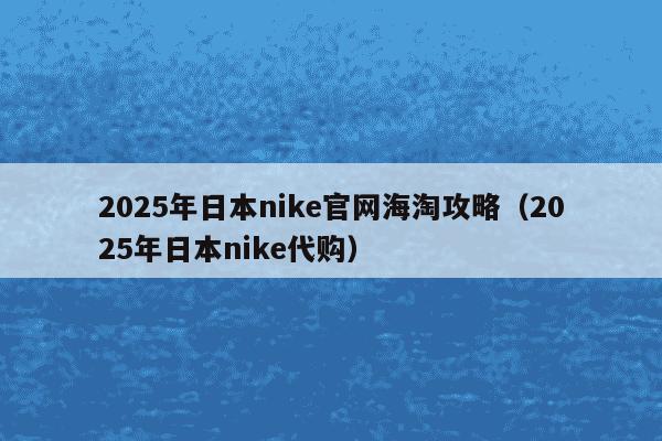 2025年日本nike官网海淘攻略(2025年日本nike代购)