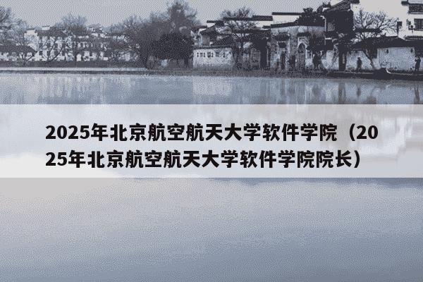 2025年北京航空航天大学软件学院(2025年北京航空航天大学软件学院院长)