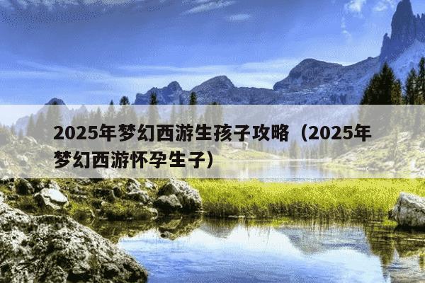2025年梦幻西游生孩子攻略(2025年梦幻西游怀孕生子)