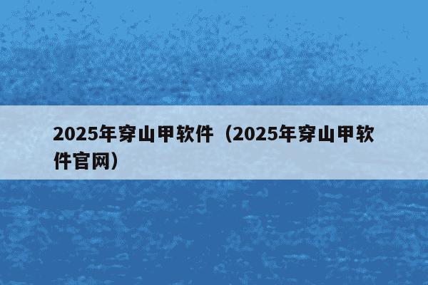 2025年穿山甲软件(2025年穿山甲软件官网)