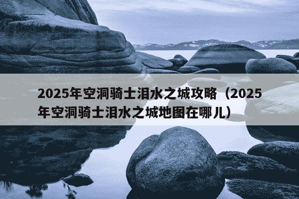 2025年空洞骑士泪水之城攻略（2025年空洞骑士泪水之城地图在哪儿）