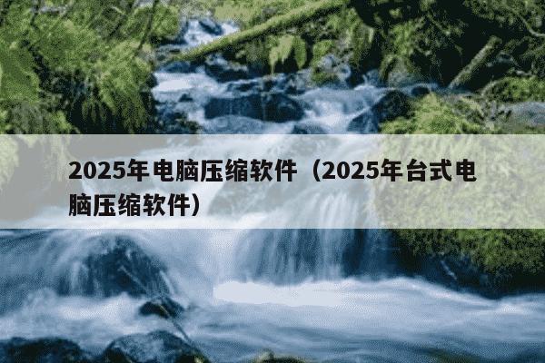 2025年电脑压缩软件（2025年台式电脑压缩软件）