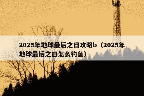 2025年地球最后之日攻略b（2025年地球最后之日怎么钓鱼）