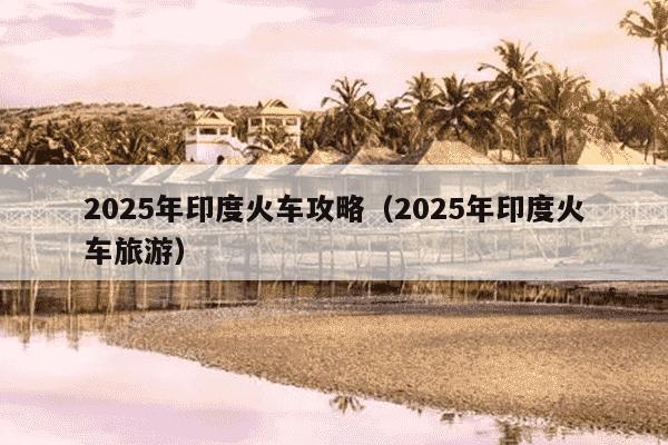 2025年印度火车攻略(2025年印度火车旅游)