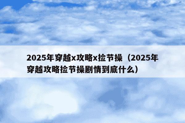2025年穿越x攻略x捡节操（2025年穿越攻略捡节操剧情到底什么）