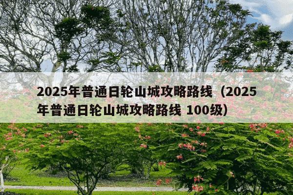 2025年普通日轮山城攻略路线(2025年普通日轮山城攻略路线 100级)