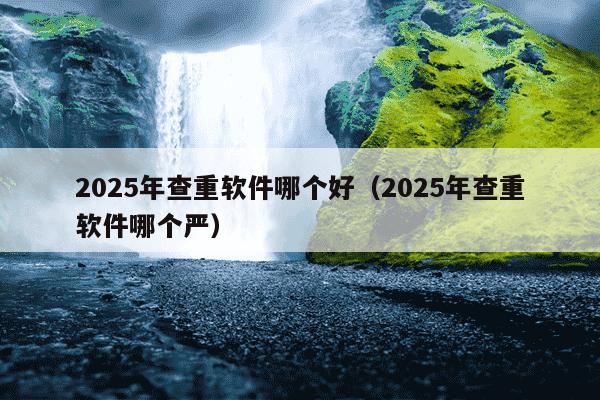 2025年查重软件哪个好（2025年查重软件哪个严）