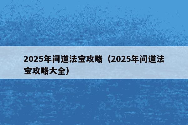 2025年问道法宝攻略（2025年问道法宝攻略大全）