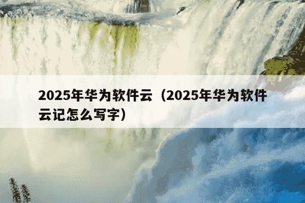 2025年华为软件云(2025年华为软件云记怎么写字)