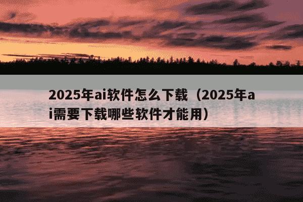 2025年ai软件怎么下载(2025年ai需要下载哪些软件才能用)