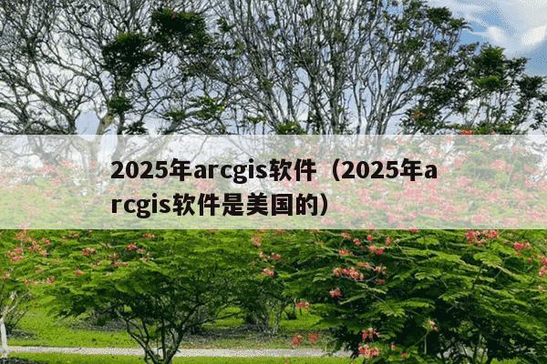 2025年arcgis软件(2025年arcgis软件是美国的)
