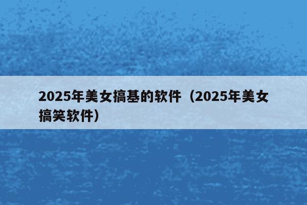 2025年美女搞基的软件(2025年美女搞笑软件)