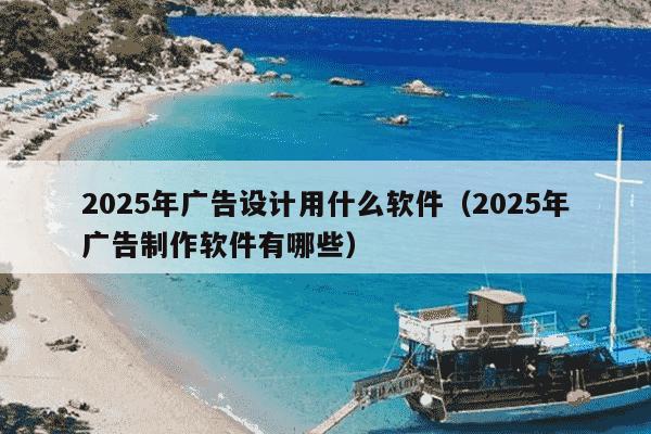 2025年广告设计用什么软件(2025年广告制作软件有哪些)