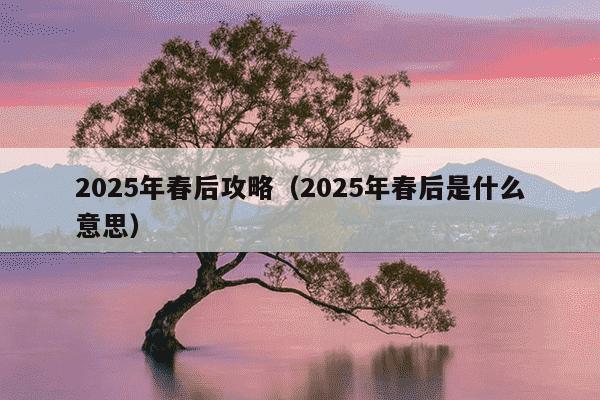 2025年春后攻略（2025年春后是什么意思）