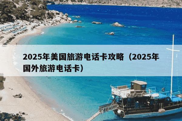 2025年美国旅游电话卡攻略(2025年国外旅游电话卡)