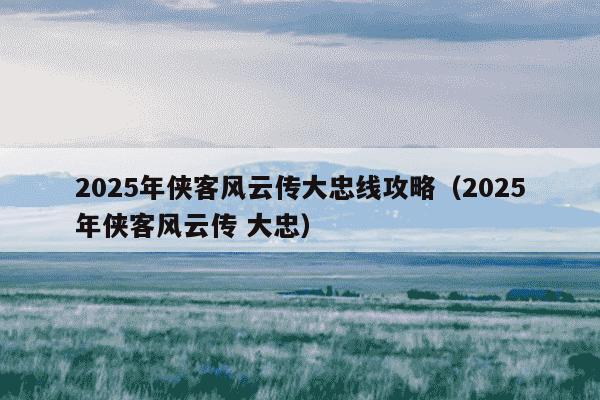 2025年侠客风云传大忠线攻略(2025年侠客风云传 大忠)