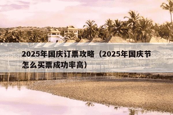 2025年国庆订票攻略(2025年国庆节怎么买票成功率高)