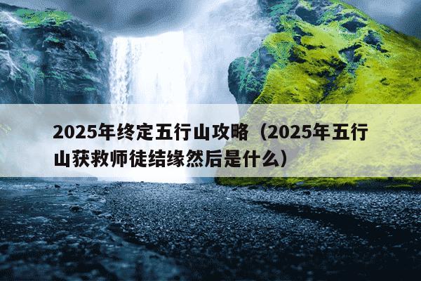 2025年终定五行山攻略(2025年五行山获救师徒结缘然后是什么)
