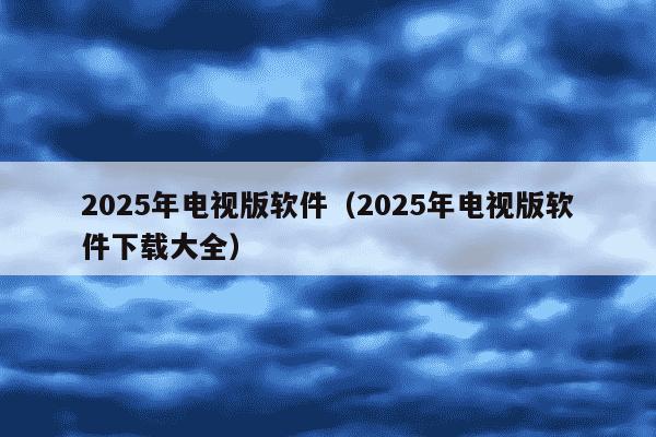 2025年电视版软件（2025年电视版软件下载大全）