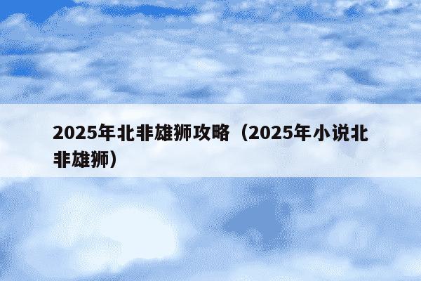 2025年北非雄狮攻略(2025年小说北非雄狮)