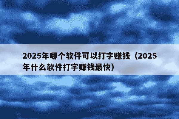 2025年哪个软件可以打字赚钱(2025年什么软件打字赚钱最快)
