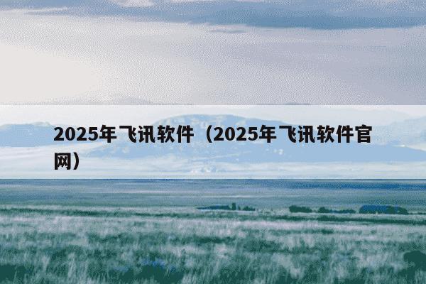 2025年飞讯软件(2025年飞讯软件官网)
