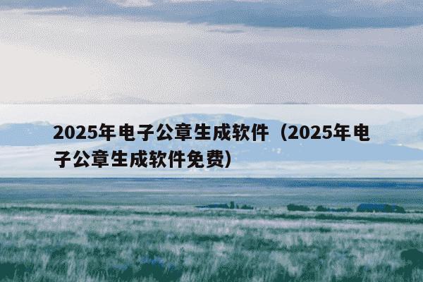 2025年电子公章生成软件(2025年电子公章生成软件免费)