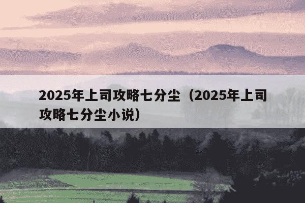 2025年上司攻略七分尘（2025年上司攻略七分尘小说）