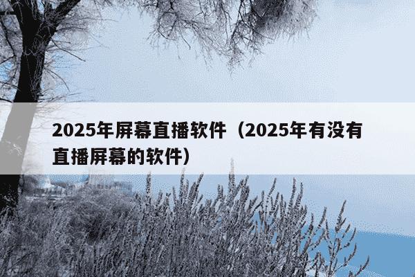 2025年屏幕直播软件（2025年有没有直播屏幕的软件）