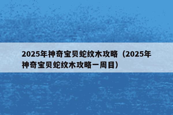 2025年神奇宝贝蛇纹木攻略（2025年神奇宝贝蛇纹木攻略一周目）