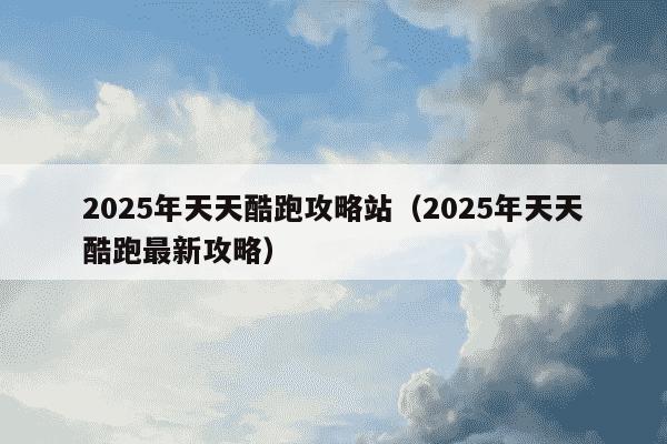2025年天天酷跑攻略站(2025年天天酷跑最新攻略)
