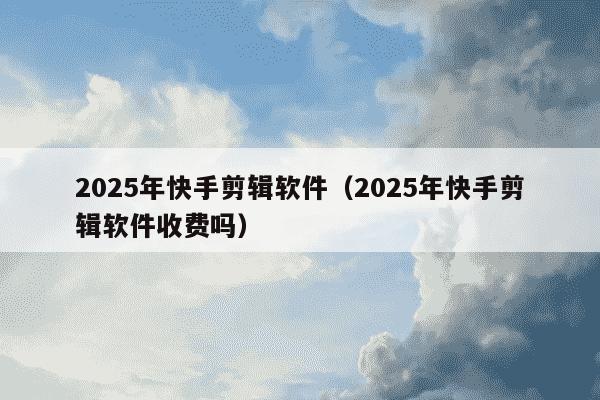 2025年快手剪辑软件(2025年快手剪辑软件收费吗)